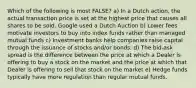 Which of the following is most FALSE? a) In a Dutch action, the actual transaction price is set at the highest price that causes all shares to be sold. Google used a Dutch Auction b) Lower fees motivate investors to buy into index funds rather than managed mutual funds c) Investment banks help companies raise capital through the issuance of stocks and/or bonds. d) The bid-ask spread is the difference between the price at which a Dealer is offering to buy a stock on the market and the price at which that Dealer is offering to sell that stock on the market e) Hedge funds typically have more regulation than regular mutual funds.