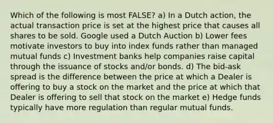 Which of the following is most FALSE? a) In a Dutch action, the actual transaction price is set at the highest price that causes all shares to be sold. Google used a Dutch Auction b) Lower fees motivate investors to buy into index funds rather than managed mutual funds c) Investment banks help companies raise capital through the issuance of stocks and/or bonds. d) The bid-ask spread is the difference between the price at which a Dealer is offering to buy a stock on the market and the price at which that Dealer is offering to sell that stock on the market e) Hedge funds typically have more regulation than regular mutual funds.