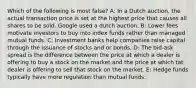 Which of the following is most false? A: In a Dutch auction, the actual transaction price is set at the highest price that causes all shares to be sold. Google used a dutch auction. B: Lower fees motivate investors to buy into index funds rather than managed mutual funds. C: Investment banks help companies raise capital through the issuance of stocks and or bonds. D: The bid-ask spread is the difference between the price at which a dealer is offering to buy a stock on the market and the price at which tat dealer is offering to sell that stock on the market. E: Hedge funds typically have more regulation than mutual funds.