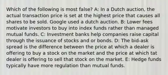 Which of the following is most false? A: In a Dutch auction, the actual transaction price is set at the highest price that causes all shares to be sold. Google used a dutch auction. B: Lower fees motivate investors to buy into index funds rather than managed mutual funds. C: Investment banks help companies raise capital through the issuance of stocks and or bonds. D: The bid-ask spread is the difference between the price at which a dealer is offering to buy a stock on the market and the price at which tat dealer is offering to sell that stock on the market. E: Hedge funds typically have more regulation than mutual funds.