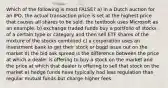 Which of the following is most FALSE? a) in a Dutch auction for an IPO, the actual transaction price is set at the highest price that causes all shares to be sold. the textbook uses Microsoft as an example. b) exchange traded funds buy a portfolio of stocks of a certain type or category and then sell ETF shares of the mixture of the stocks combined c) a corporation uses an investment bank to get their stock or bond issue out on the market d) the bid ask spread is the difference between the price at which a dealer is offering to buy a stock on the market and the price at which that dealer is offering to sell that stock on the market e) hedge funds have typically had less regulation than regular mutual funds but charge higher fees