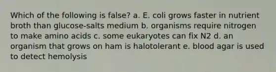 Which of the following is false? a. E. coli grows faster in nutrient broth than glucose-salts medium b. organisms require nitrogen to make amino acids c. some eukaryotes can fix N2 d. an organism that grows on ham is halotolerant e. blood agar is used to detect hemolysis