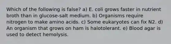 Which of the following is false? a) E. coli grows faster in nutrient broth than in glucose-salt medium. b) Organisms require nitrogen to make amino acids. c) Some eukaryotes can fix N2. d) An organism that grows on ham is halotolerant. e) Blood agar is used to detect hemolysis.