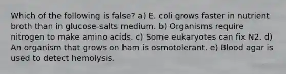 Which of the following is false? a) E. coli grows faster in nutrient broth than in glucose-salts medium. b) Organisms require nitrogen to make amino acids. c) Some eukaryotes can fix N2. d) An organism that grows on ham is osmotolerant. e) Blood agar is used to detect hemolysis.