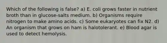 Which of the following is false? a) E. coli grows faster in nutrient broth than in glucose-salts medium. b) Organisms require nitrogen to make amino acids. c) Some eukaryotes can fix N2. d) An organism that grows on ham is halotolerant. e) Blood agar is used to detect hemolysis.