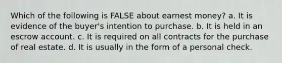 Which of the following is FALSE about earnest money? a. It is evidence of the buyer's intention to purchase. b. It is held in an escrow account. c. It is required on all contracts for the purchase of real estate. d. It is usually in the form of a personal check.