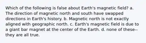 Which of the following is false about Earth's magnetic field? a. The direction of magnetic north and south have swapped directions in Earth's history. b. Magnetic north is not exactly aligned with geographic north. c. Earth's magnetic field is due to a giant bar magnet at the center of the Earth. d. none of these--they are all true.