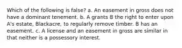 Which of the following is false? a. An easement in gross does not have a dominant tenement. b. A grants B the right to enter upon A's estate, Blackacre, to regularly remove timber. B has an easement. c. A license and an easement in gross are similar in that neither is a possessory interest.