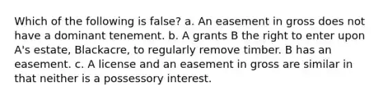 Which of the following is false? a. An easement in gross does not have a dominant tenement. b. A grants B the right to enter upon A's estate, Blackacre, to regularly remove timber. B has an easement. c. A license and an easement in gross are similar in that neither is a possessory interest.