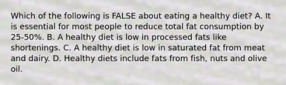 Which of the following is FALSE about eating a healthy diet? A. It is essential for most people to reduce total fat consumption by 25-50%. B. A healthy diet is low in processed fats like shortenings. C. A healthy diet is low in saturated fat from meat and dairy. D. Healthy diets include fats from fish, nuts and olive oil.