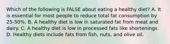 Which of the following is FALSE about eating a healthy diet? A. It is essential for most people to reduce total fat consumption by 25-50%. B. A healthy diet is low in saturated fat from meat and dairy. C. A healthy diet is low in processed fats like shortenings. D. Healthy diets include fats from fish, nuts, and olive oil.