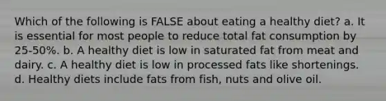 Which of the following is FALSE about eating a healthy diet? a. It is essential for most people to reduce total fat consumption by 25-50%. b. A healthy diet is low in saturated fat from meat and dairy. c. A healthy diet is low in processed fats like shortenings. d. Healthy diets include fats from fish, nuts and olive oil.