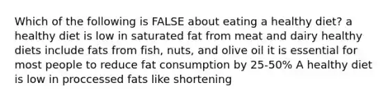 Which of the following is FALSE about eating a healthy diet? a healthy diet is low in saturated fat from meat and dairy healthy diets include fats from fish, nuts, and olive oil it is essential for most people to reduce fat consumption by 25-50% A healthy diet is low in proccessed fats like shortening