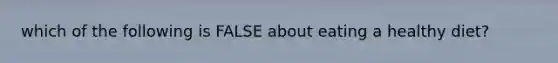 which of the following is FALSE about eating a healthy diet?