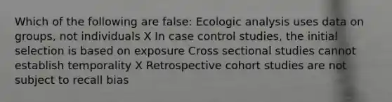 Which of the following are false: Ecologic analysis uses data on groups, not individuals X In case control studies, the initial selection is based on exposure Cross sectional studies cannot establish temporality X Retrospective cohort studies are not subject to recall bias