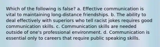 Which of the following is false? a. Effective communication is vital to maintaining long-distance friendships. b. The ability to deal effectively with superiors who tell racist jokes requires good communication skills. c. Communication skills are needed outside of one's professional environment. d. Communication is essential only to careers that require public speaking skills.