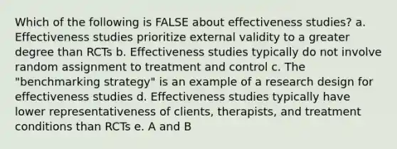 Which of the following is FALSE about effectiveness studies? a. Effectiveness studies prioritize external validity to a greater degree than RCTs b. Effectiveness studies typically do not involve random assignment to treatment and control c. The "benchmarking strategy" is an example of a research design for effectiveness studies d. Effectiveness studies typically have lower representativeness of clients, therapists, and treatment conditions than RCTs e. A and B