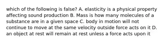 which of the following is false? A. elasticity is a physical property affecting sound production B. Mass is how many molecules of a substance are in a given space C. body in motion will not continue to move at the same velocity outside force acts on it D. an object at rest will remain at rest unless a force acts upon it