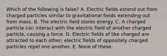 Which of the following is false? A. Electric fields extend out from charged particles similar to gravitational fields extending out from mass. B. The electric field stores energy. C. A charged particle can interact with the electric field of another charged particle, causing a force. D. Electric fields of like charged are attracted to each other; electric fields of oppositely charged particles repel one another. E. None of these.