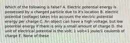 Which of the following is false? A. Electric potential energy is possessed by a charged particle due to it's location B. electric potential (voltage) takes into account the electric potential energy per charge C. An object can have a high voltage, but low potential energy if there is only a small amount of charge D. the unit of electrical potential is the volt; 1 volt=1 joule/1 coulomb of charge E. None of these