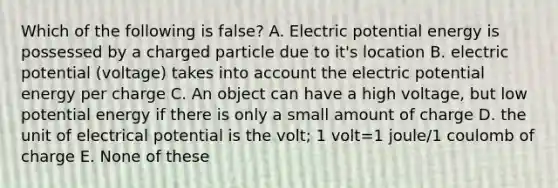 Which of the following is false? A. Electric potential energy is possessed by a charged particle due to it's location B. electric potential (voltage) takes into account the electric potential energy per charge C. An object can have a high voltage, but low potential energy if there is only a small amount of charge D. the unit of electrical potential is the volt; 1 volt=1 joule/1 coulomb of charge E. None of these