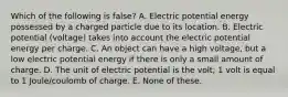 Which of the following is false? A. Electric potential energy possessed by a charged particle due to its location. B. Electric potential (voltage) takes into account the electric potential energy per charge. C. An object can have a high voltage, but a low electric potential energy if there is only a small amount of charge. D. The unit of electric potential is the volt; 1 volt is equal to 1 Joule/coulomb of charge. E. None of these.