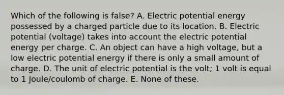 Which of the following is false? A. Electric potential energy possessed by a charged particle due to its location. B. Electric potential (voltage) takes into account the electric potential energy per charge. C. An object can have a high voltage, but a low electric potential energy if there is only a small amount of charge. D. The unit of electric potential is the volt; 1 volt is equal to 1 Joule/coulomb of charge. E. None of these.