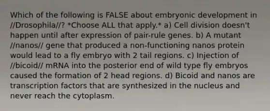 Which of the following is FALSE about embryonic development in //Drosophila//? *Choose ALL that apply.* a) Cell division doesn't happen until after expression of pair-rule genes. b) A mutant //nanos// gene that produced a non-functioning nanos protein would lead to a fly embryo with 2 tail regions. c) Injection of //bicoid// mRNA into the posterior end of wild type fly embryos caused the formation of 2 head regions. d) Bicoid and nanos are transcription factors that are synthesized in the nucleus and never reach the cytoplasm.