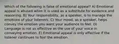 Which of the following is false of emotional appeal? A) Emotional appeal is abused when it is used as a substitute for evidence and reasoning. B) Your responsibility, as a speaker, is to manage the emotions of your listeners. C) Your mood, as a speaker, helps convey the emotion you want your audience to feel. D) Language is not as effective as the use of your voice in conveying emotion. E) Emotional appeal is only effective if the listener continues to feel the emotion.