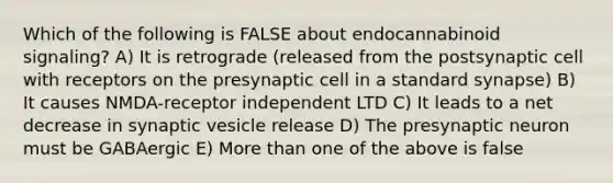 Which of the following is FALSE about endocannabinoid signaling? A) It is retrograde (released from the postsynaptic cell with receptors on the presynaptic cell in a standard synapse) B) It causes NMDA-receptor independent LTD C) It leads to a net decrease in synaptic vesicle release D) The presynaptic neuron must be GABAergic E) More than one of the above is false