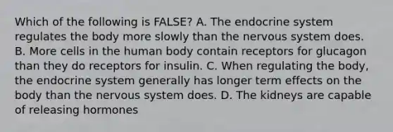 Which of the following is FALSE? A. The endocrine system regulates the body more slowly than the nervous system does. B. More cells in the human body contain receptors for glucagon than they do receptors for insulin. C. When regulating the body, the endocrine system generally has longer term effects on the body than the nervous system does. D. The kidneys are capable of releasing hormones