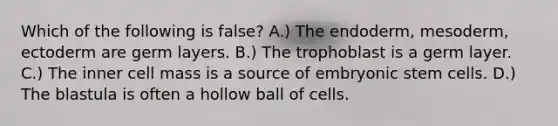 Which of the following is false? A.) The endoderm, mesoderm, ectoderm are germ layers. B.) The trophoblast is a germ layer. C.) The inner cell mass is a source of embryonic stem cells. D.) The blastula is often a hollow ball of cells.