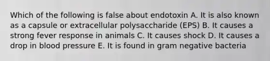 Which of the following is false about endotoxin A. It is also known as a capsule or extracellular polysaccharide (EPS) B. It causes a strong fever response in animals C. It causes shock D. It causes a drop in blood pressure E. It is found in gram negative bacteria