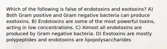 Which of the following is false of endotoxins and exotoxins? A) Both Gram positive and Gram negative bacteria can produce exotoxins. B) Endotoxins are some of the most powerful toxins, acting in low concentrations. C) Almost all endotoxins are produced by Gram negative bacteria. D) Exotoxins are mostly polypeptides and endotoxins are lipopolysaccharides