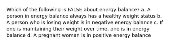 Which of the following is FALSE about energy balance? a. A person in energy balance always has a healthy weight status b. A person who is losing weight is in negative energy balance c. If one is maintaining their weight over time, one is in energy balance d. A pregnant woman is in positive energy balance