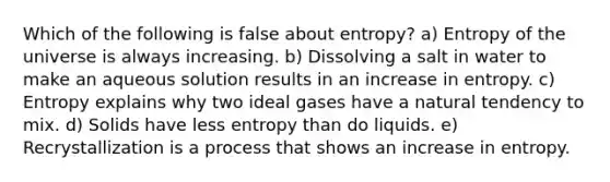 Which of the following is false about entropy? a) Entropy of the universe is always increasing. b) Dissolving a salt in water to make an aqueous solution results in an increase in entropy. c) Entropy explains why two ideal gases have a natural tendency to mix. d) Solids have less entropy than do liquids. e) Recrystallization is a process that shows an increase in entropy.