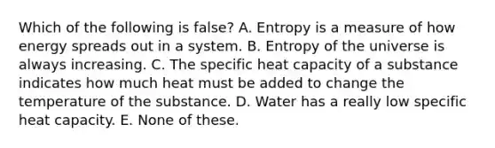 Which of the following is false? A. Entropy is a measure of how energy spreads out in a system. B. Entropy of the universe is always increasing. C. The specific heat capacity of a substance indicates how much heat must be added to change the temperature of the substance. D. Water has a really low specific heat capacity. E. None of these.