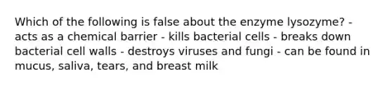 Which of the following is false about the enzyme lysozyme? - acts as a chemical barrier - kills bacterial cells - breaks down bacterial cell walls - destroys viruses and fungi - can be found in mucus, saliva, tears, and breast milk