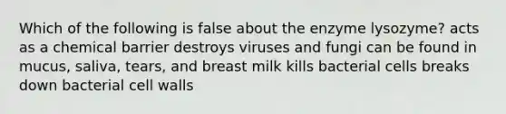 Which of the following is false about the enzyme lysozyme? acts as a chemical barrier destroys viruses and fungi can be found in mucus, saliva, tears, and breast milk kills bacterial cells breaks down bacterial cell walls