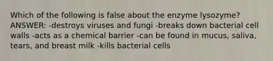 Which of the following is false about the enzyme lysozyme? ANSWER: -destroys viruses and fungi -breaks down bacterial cell walls -acts as a chemical barrier -can be found in mucus, saliva, tears, and breast milk -kills bacterial cells