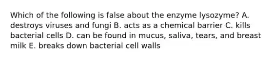 Which of the following is false about the enzyme lysozyme? A. destroys viruses and fungi B. acts as a chemical barrier C. kills bacterial cells D. can be found in mucus, saliva, tears, and breast milk E. breaks down bacterial cell walls