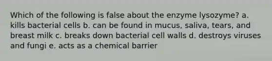 Which of the following is false about the enzyme lysozyme? a. kills bacterial cells b. can be found in mucus, saliva, tears, and breast milk c. breaks down bacterial cell walls d. destroys viruses and fungi e. acts as a chemical barrier