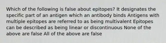 Which of the following is false about epitopes? It designates the specific part of an antigen which an antibody binds Antigens with multiple epitopes are referred to as being multivalent Epitopes can be described as being linear or discontinuous None of the above are false All of the above are false