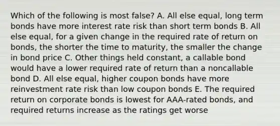 Which of the following is most false? A. All else equal, long term bonds have more interest rate risk than short term bonds B. All else equal, for a given change in the required rate of return on bonds, the shorter the time to maturity, the smaller the change in bond price C. Other things held constant, a callable bond would have a lower required rate of return than a noncallable bond D. All else equal, higher coupon bonds have more reinvestment rate risk than low coupon bonds E. The required return on corporate bonds is lowest for AAA-rated bonds, and required returns increase as the ratings get worse