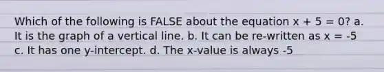 Which of the following is FALSE about the equation x + 5 = 0? a. It is the graph of a vertical line. b. It can be re-written as x = -5 c. It has one y-intercept. d. The x-value is always -5