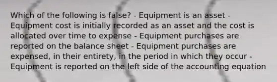 Which of the following is false? - Equipment is an asset - Equipment cost is initially recorded as an asset and the cost is allocated over time to expense - Equipment purchases are reported on the balance sheet - Equipment purchases are expensed, in their entirety, in the period in which they occur - Equipment is reported on the left side of the accounting equation