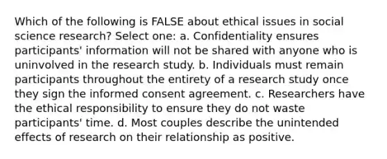 Which of the following is FALSE about ethical issues in social science research? Select one: a. Confidentiality ensures participants' information will not be shared with anyone who is uninvolved in the research study. b. Individuals must remain participants throughout the entirety of a research study once they sign the informed consent agreement. c. Researchers have the ethical responsibility to ensure they do not waste participants' time. d. Most couples describe the unintended effects of research on their relationship as positive.