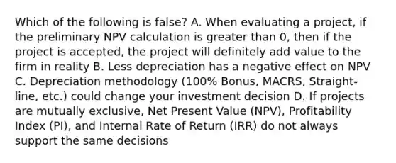 Which of the following is false? A. When evaluating a project, if the preliminary NPV calculation is greater than 0, then if the project is accepted, the project will definitely add value to the firm in reality B. Less depreciation has a negative effect on NPV C. Depreciation methodology (100% Bonus, MACRS, Straight-line, etc.) could change your investment decision D. If projects are mutually exclusive, Net Present Value (NPV), Profitability Index (PI), and Internal Rate of Return (IRR) do not always support the same decisions