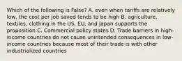 Which of the following is False? A. even when tariffs are relatively low, the cost per job saved tends to be high B. agriculture, textiles, clothing in the US. EU, and Japan supports the proposition C. Commercial policy states D. Trade barriers in high-income countries do not cause unintended consequences in low-income countries because most of their trade is with other industrialized countries