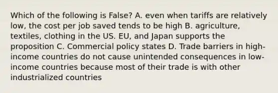 Which of the following is False? A. even when tariffs are relatively low, the cost per job saved tends to be high B. agriculture, textiles, clothing in the US. EU, and Japan supports the proposition C. Commercial policy states D. Trade barriers in high-income countries do not cause unintended consequences in low-income countries because most of their trade is with other industrialized countries